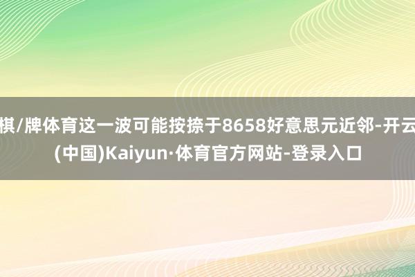 棋/牌体育这一波可能按捺于8658好意思元近邻-开云(中国)Kaiyun·体育官方网站-登录入口