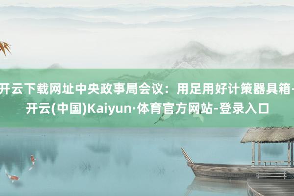 开云下载网址中央政事局会议：用足用好计策器具箱-开云(中国)Kaiyun·体育官方网站-登录入口