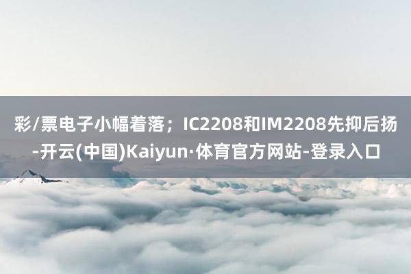 彩/票电子小幅着落；IC2208和IM2208先抑后扬-开云(中国)Kaiyun·体育官方网站-登录入口