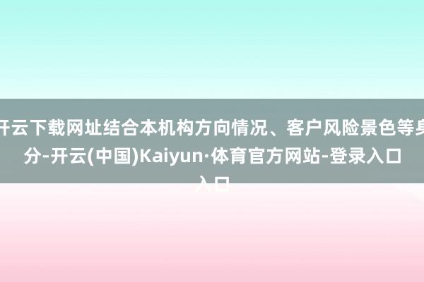 开云下载网址结合本机构方向情况、客户风险景色等身分-开云(中国)Kaiyun·体育官方网站-登录入口