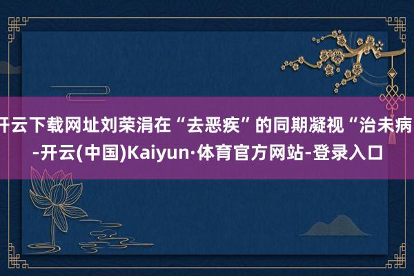 开云下载网址刘荣涓在“去恶疾”的同期凝视“治未病”-开云(中国)Kaiyun·体育官方网站-登录入口