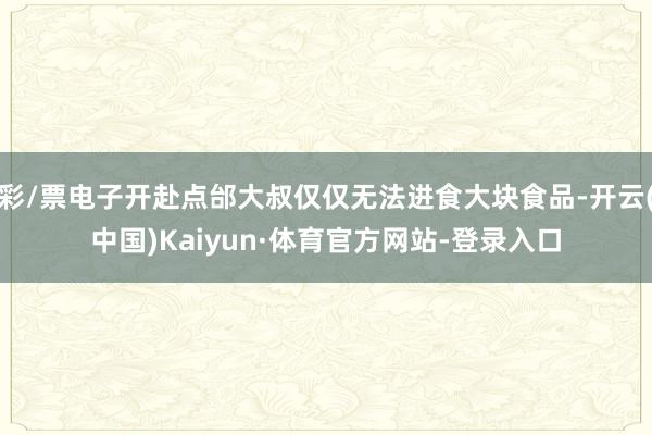 彩/票电子开赴点邰大叔仅仅无法进食大块食品-开云(中国)Kaiyun·体育官方网站-登录入口