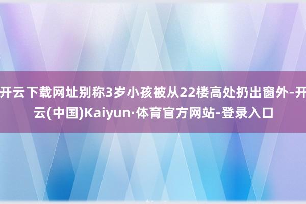 开云下载网址别称3岁小孩被从22楼高处扔出窗外-开云(中国)Kaiyun·体育官方网站-登录入口