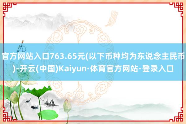 官方网站入口763.65元(以下币种均为东说念主民币)-开云(中国)Kaiyun·体育官方网站-登录入口