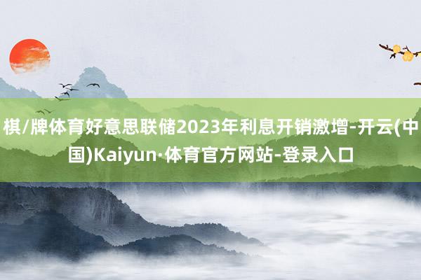 棋/牌体育好意思联储2023年利息开销激增-开云(中国)Kaiyun·体育官方网站-登录入口