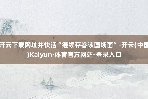 开云下载网址并快活“继续存眷该国场面”-开云(中国)Kaiyun·体育官方网站-登录入口