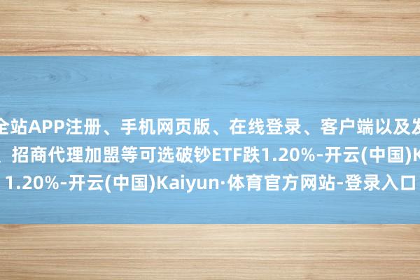 全站APP注册、手机网页版、在线登录、客户端以及发布平台优惠活动信息、招商代理加盟等可选破钞ETF跌1.20%-开云(中国)Kaiyun·体育官方网站-登录入口