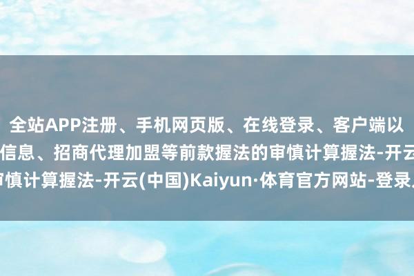 全站APP注册、手机网页版、在线登录、客户端以及发布平台优惠活动信息、招商代理加盟等前款握法的审慎计算握法-开云(中国)Kaiyun·体育官方网站-登录入口