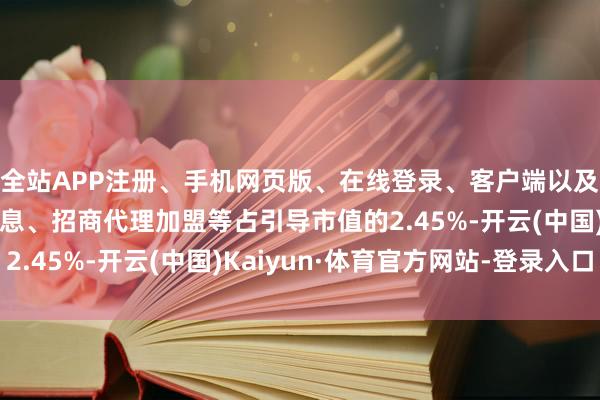 全站APP注册、手机网页版、在线登录、客户端以及发布平台优惠活动信息、招商代理加盟等占引导市值的2.45%-开云(中国)Kaiyun·体育官方网站-登录入口