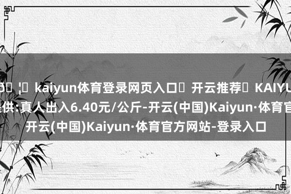 🦄kaiyun体育登录网页入口✅开云推荐✅KAIYUN SPORTS为您提供:真人出入6.40元/公斤-开云(中国)Kaiyun·体育官方网站-登录入口