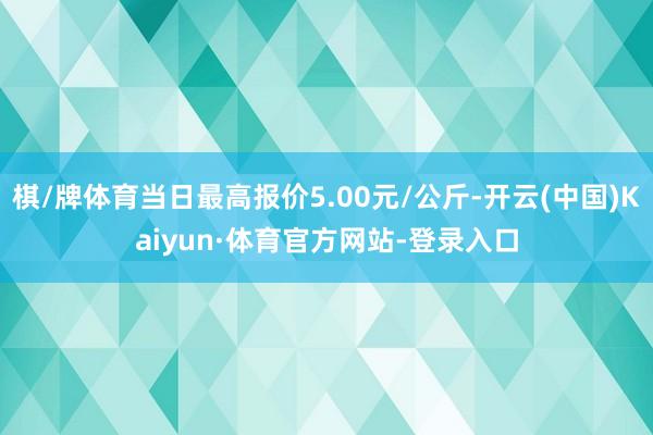 棋/牌体育当日最高报价5.00元/公斤-开云(中国)Kaiyun·体育官方网站-登录入口