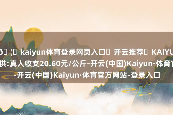 🦄kaiyun体育登录网页入口✅开云推荐✅KAIYUN SPORTS为您提供:真人收支20.60元/公斤-开云(中国)Kaiyun·体育官方网站-登录入口