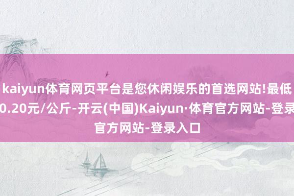 kaiyun体育网页平台是您休闲娱乐的首选网站!最低报价0.20元/公斤-开云(中国)Kaiyun·体育官方网站-登录入口