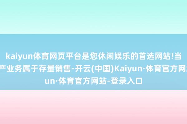 kaiyun体育网页平台是您休闲娱乐的首选网站!当今公司房地产业务属于存量销售-开云(中国)Kaiyun·体育官方网站-登录入口