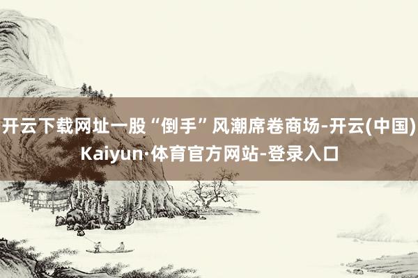 开云下载网址一股“倒手”风潮席卷商场-开云(中国)Kaiyun·体育官方网站-登录入口