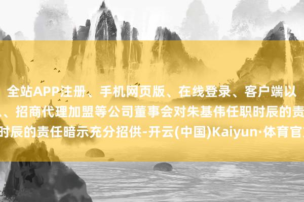 全站APP注册、手机网页版、在线登录、客户端以及发布平台优惠活动信息、招商代理加盟等公司董事会对朱基伟任职时辰的责任暗示充分招供-开云(中国)Kaiyun·体育官方网站-登录入口