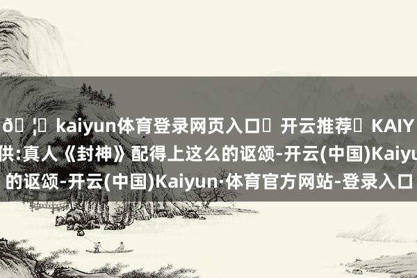 🦄kaiyun体育登录网页入口✅开云推荐✅KAIYUN SPORTS为您提供:真人《封神》配得上这么的讴颂-开云(中国)Kaiyun·体育官方网站-登录入口