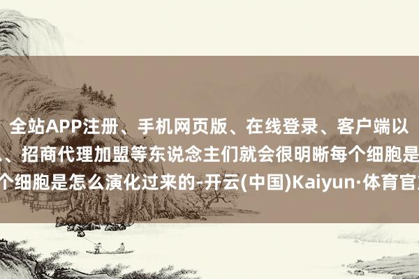 全站APP注册、手机网页版、在线登录、客户端以及发布平台优惠活动信息、招商代理加盟等东说念主们就会很明晰每个细胞是怎么演化过来的-开云(中国)Kaiyun·体育官方网站-登录入口