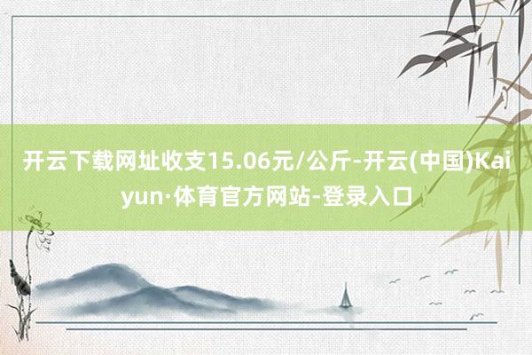 开云下载网址收支15.06元/公斤-开云(中国)Kaiyun·体育官方网站-登录入口