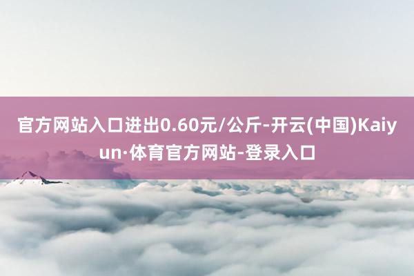 官方网站入口进出0.60元/公斤-开云(中国)Kaiyun·体育官方网站-登录入口