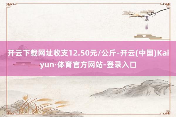 开云下载网址收支12.50元/公斤-开云(中国)Kaiyun·体育官方网站-登录入口