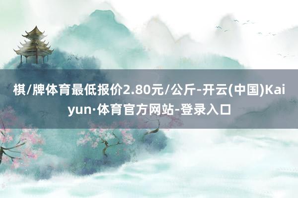 棋/牌体育最低报价2.80元/公斤-开云(中国)Kaiyun·体育官方网站-登录入口