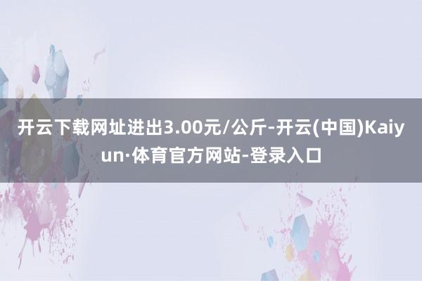 开云下载网址进出3.00元/公斤-开云(中国)Kaiyun·体育官方网站-登录入口