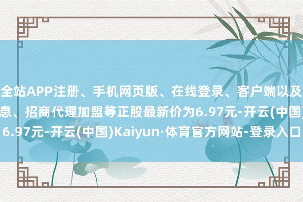 全站APP注册、手机网页版、在线登录、客户端以及发布平台优惠活动信息、招商代理加盟等正股最新价为6.97元-开云(中国)Kaiyun·体育官方网站-登录入口