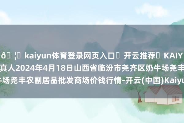 🦄kaiyun体育登录网页入口✅开云推荐✅KAIYUN SPORTS为您提供:真人2024年4月18日山西省临汾市尧齐区奶牛场尧丰农副居品批发商场价钱行情-开云(中国)Kaiyun·体育官方网站-登录入口