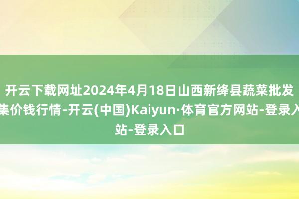 开云下载网址2024年4月18日山西新绛县蔬菜批发市集价钱行情-开云(中国)Kaiyun·体育官方网站-登录入口