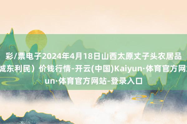 彩/票电子2024年4月18日山西太原丈子头农居品物流园（原城东利民）价钱行情-开云(中国)Kaiyun·体育官方网站-登录入口