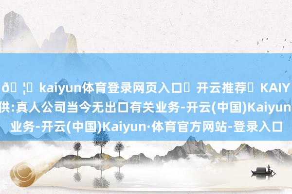 🦄kaiyun体育登录网页入口✅开云推荐✅KAIYUN SPORTS为您提供:真人公司当今无出口有关业务-开云(中国)Kaiyun·体育官方网站-登录入口