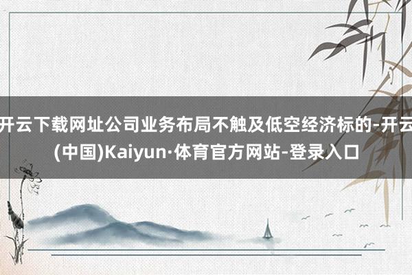 开云下载网址公司业务布局不触及低空经济标的-开云(中国)Kaiyun·体育官方网站-登录入口