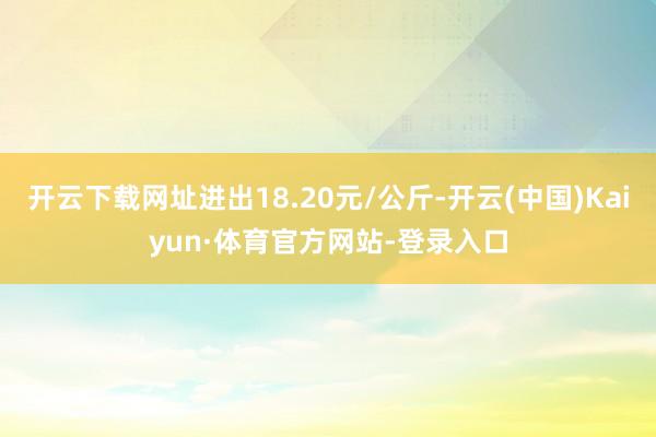 开云下载网址进出18.20元/公斤-开云(中国)Kaiyun·体育官方网站-登录入口