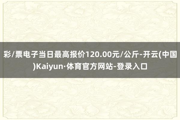 彩/票电子当日最高报价120.00元/公斤-开云(中国)Kaiyun·体育官方网站-登录入口