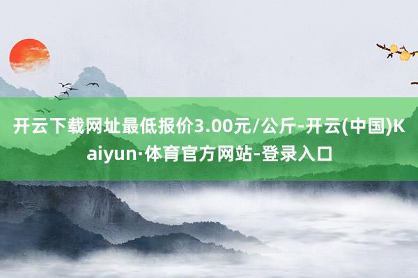 开云下载网址最低报价3.00元/公斤-开云(中国)Kaiyun·体育官方网站-登录入口