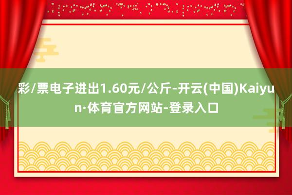 彩/票电子进出1.60元/公斤-开云(中国)Kaiyun·体育官方网站-登录入口