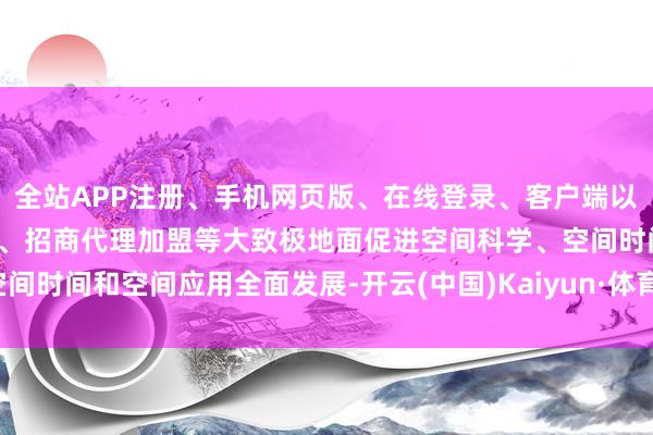 全站APP注册、手机网页版、在线登录、客户端以及发布平台优惠活动信息、招商代理加盟等大致极地面促进空间科学、空间时间和空间应用全面发展-开云(中国)Kaiyun·体育官方网站-登录入口