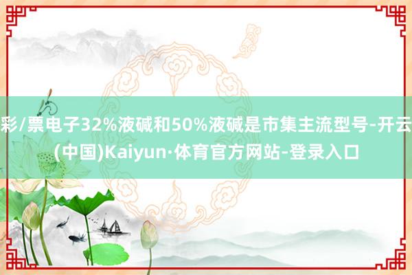 彩/票电子32%液碱和50%液碱是市集主流型号-开云(中国)Kaiyun·体育官方网站-登录入口