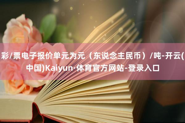 彩/票电子报价单元为元（东说念主民币）/吨-开云(中国)Kaiyun·体育官方网站-登录入口