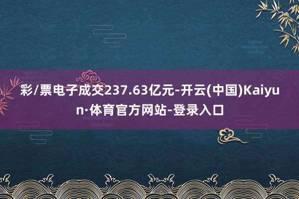 彩/票电子成交237.63亿元-开云(中国)Kaiyun·体育官方网站-登录入口