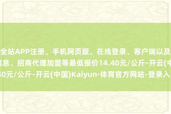 全站APP注册、手机网页版、在线登录、客户端以及发布平台优惠活动信息、招商代理加盟等最低报价14.40元/公斤-开云(中国)Kaiyun·体育官方网站-登录入口