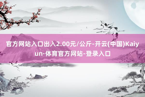 官方网站入口出入2.00元/公斤-开云(中国)Kaiyun·体育官方网站-登录入口