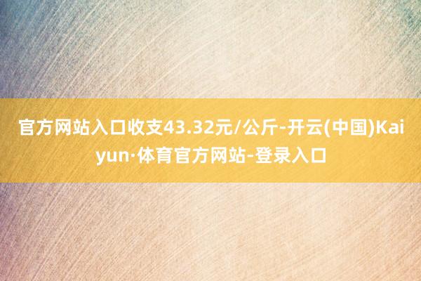 官方网站入口收支43.32元/公斤-开云(中国)Kaiyun·体育官方网站-登录入口
