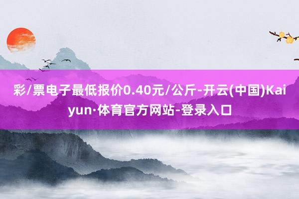 彩/票电子最低报价0.40元/公斤-开云(中国)Kaiyun·体育官方网站-登录入口