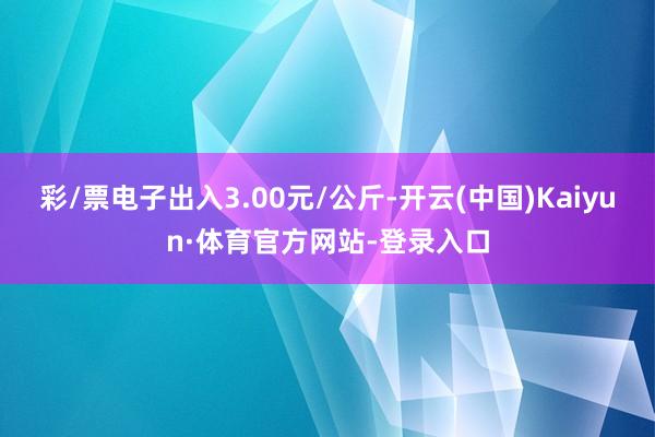 彩/票电子出入3.00元/公斤-开云(中国)Kaiyun·体育官方网站-登录入口