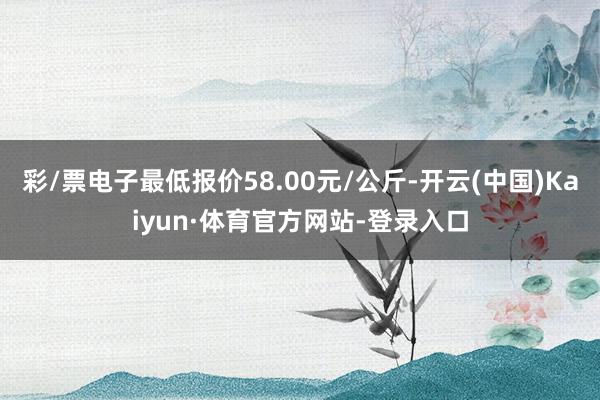 彩/票电子最低报价58.00元/公斤-开云(中国)Kaiyun·体育官方网站-登录入口