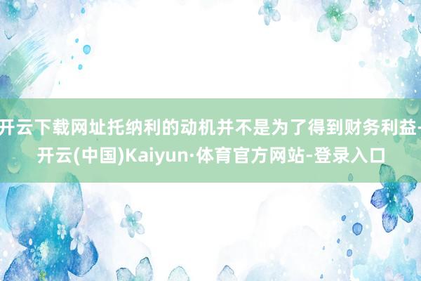 开云下载网址托纳利的动机并不是为了得到财务利益-开云(中国)Kaiyun·体育官方网站-登录入口