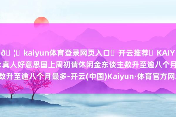 🦄kaiyun体育登录网页入口✅开云推荐✅KAIYUN SPORTS为您提供:真人好意思国上周初请休闲金东谈主数升至逾八个月最多-开云(中国)Kaiyun·体育官方网站-登录入口