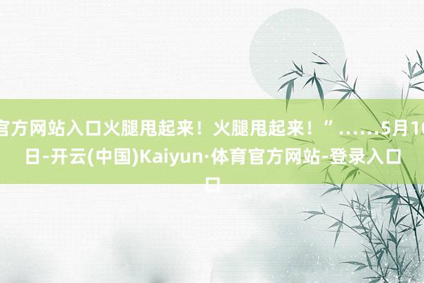 官方网站入口火腿甩起来！火腿甩起来！”……5月10日-开云(中国)Kaiyun·体育官方网站-登录入口